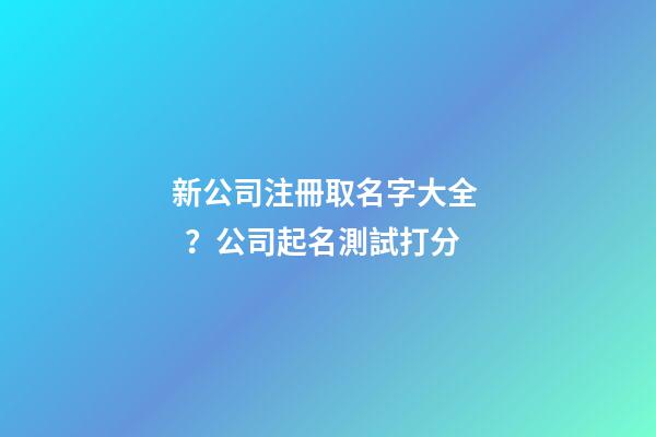 新公司注冊取名字大全？公司起名測試打分